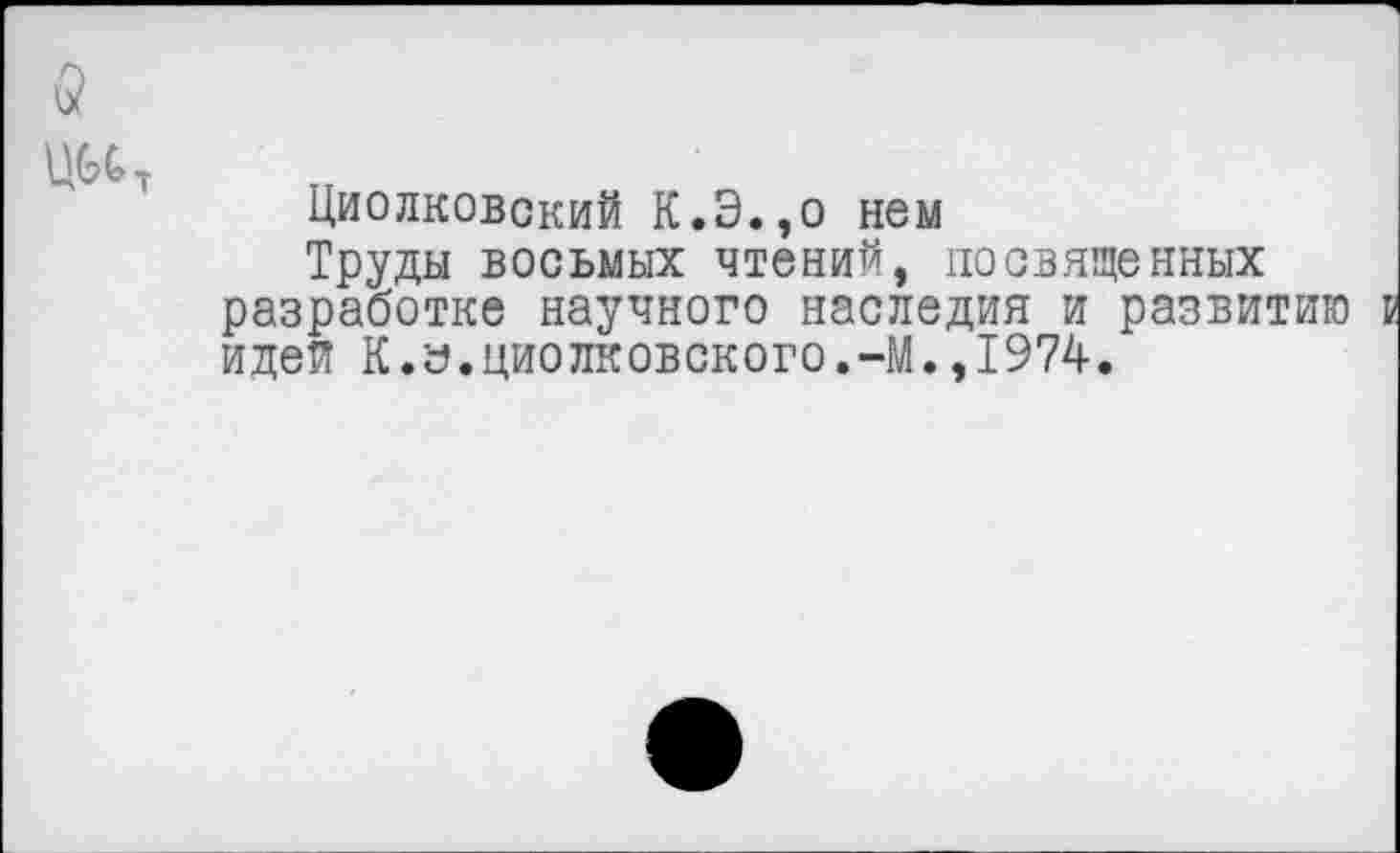 ﻿и?
Циолковский К.Э.,о нем
Труды восьмых чтений, посвященных разработке научного наследия и развитию идея К.а.Циолковского.-М.,1974.